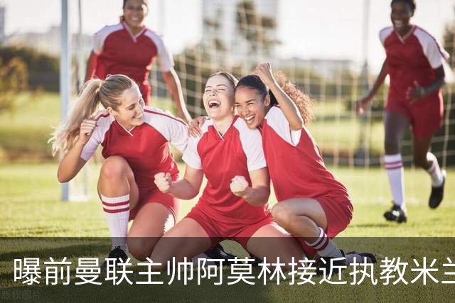 曝前曼联主帅阿莫林接近执教米兰 格拉斯纳是备选方案
